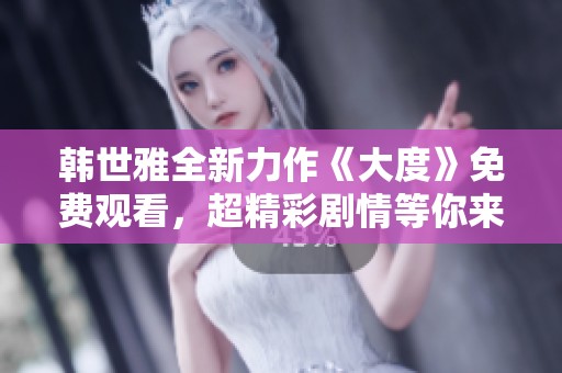 韩世雅全新力作《大度》免费观看，超精彩剧情等你来体验