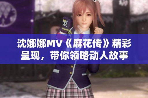 沈娜娜MV《麻花传》精彩呈现，带你领略动人故事