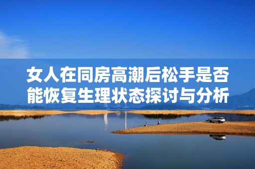 女人在同房高潮后松手是否能恢复生理状态探讨与分析