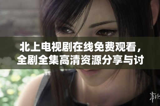 北上电视剧在线免费观看，全剧全集高清资源分享与讨论