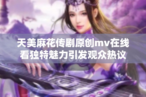 天美麻花传剧原创mv在线看独特魅力引发观众热议