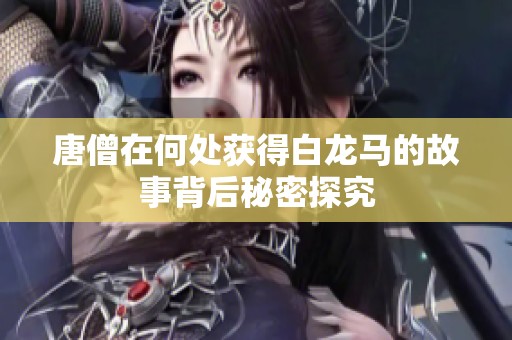 唐僧在何处获得白龙马的故事背后秘密探究