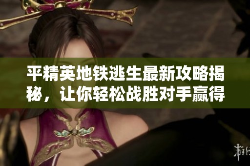 平精英地铁逃生最新攻略揭秘，让你轻松战胜对手赢得胜利