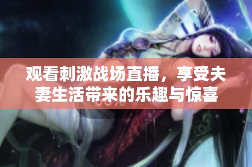 观看刺激战场直播，享受夫妻生活带来的乐趣与惊喜