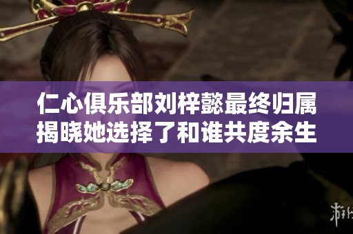 仁心俱乐部刘梓懿最终归属揭晓她选择了和谁共度余生