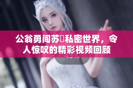 公翁勇闯苏玥私密世界，令人惊叹的精彩视频回顾