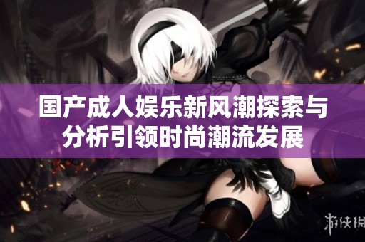 国产成人娱乐新风潮探索与分析引领时尚潮流发展