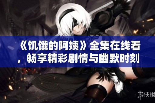 《饥饿的阿姨》全集在线看，畅享精彩剧情与幽默时刻