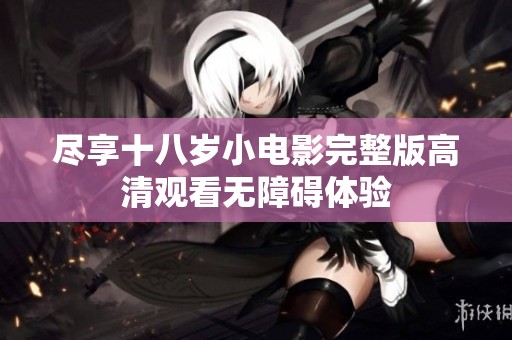 尽享十八岁小电影完整版高清观看无障碍体验