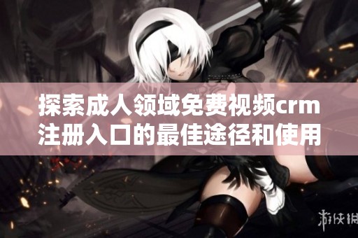探索成人领域免费视频crm注册入口的最佳途径和使用方法