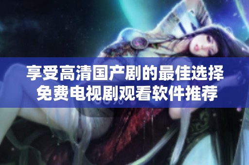 享受高清国产剧的最佳选择 免费电视剧观看软件推荐大全