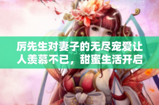 厉先生对妻子的无尽宠爱让人羡慕不已，甜蜜生活开启新篇章