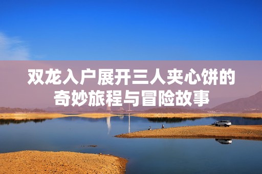 双龙入户展开三人夹心饼的奇妙旅程与冒险故事