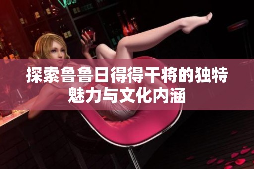 探索鲁鲁日得得干将的独特魅力与文化内涵