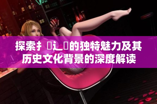 探索扌喿辶畐的独特魅力及其历史文化背景的深度解读