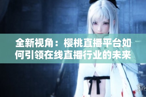 全新视角：樱桃直播平台如何引领在线直播行业的未来发展