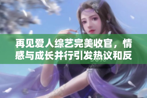 再见爱人综艺完美收官，情感与成长并行引发热议和反思