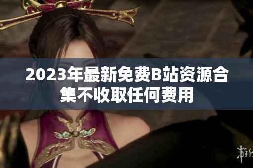 2023年最新免费B站资源合集不收取任何费用