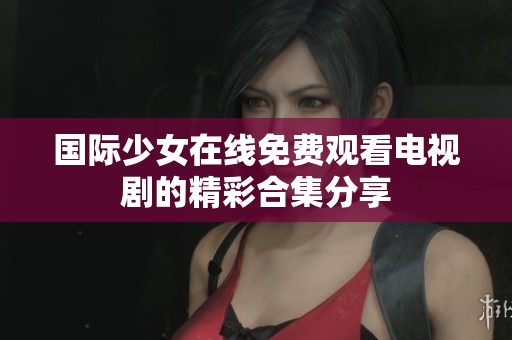 国际少女在线免费观看电视剧的精彩合集分享