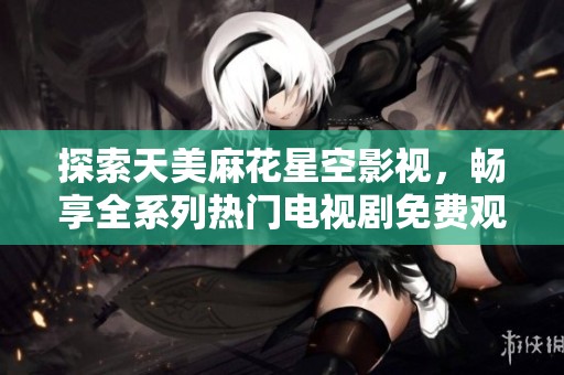 探索天美麻花星空影视，畅享全系列热门电视剧免费观看盛宴
