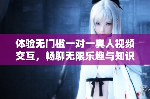 体验无门槛一对一真人视频交互，畅聊无限乐趣与知识分享