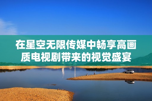 在星空无限传媒中畅享高画质电视剧带来的视觉盛宴