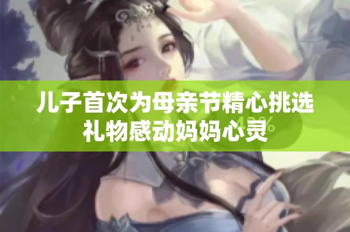 儿子首次为母亲节精心挑选礼物感动妈妈心灵
