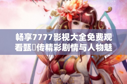 畅享7777影视大全免费观看甄嬛传精彩剧情与人物魅力