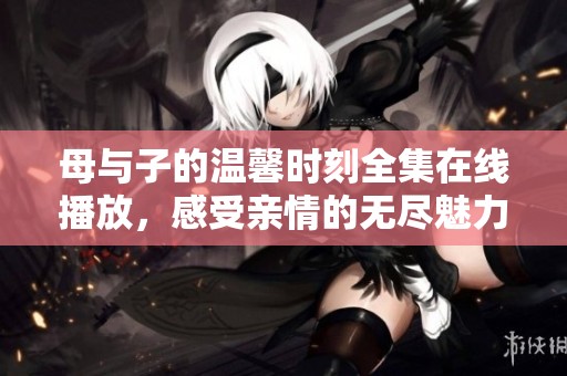 母与子的温馨时刻全集在线播放，感受亲情的无尽魅力