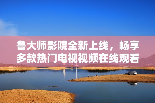 鲁大师影院全新上线，畅享多款热门电视视频在线观看体验