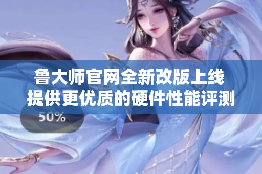 鲁大师官网全新改版上线 提供更优质的硬件性能评测服务
