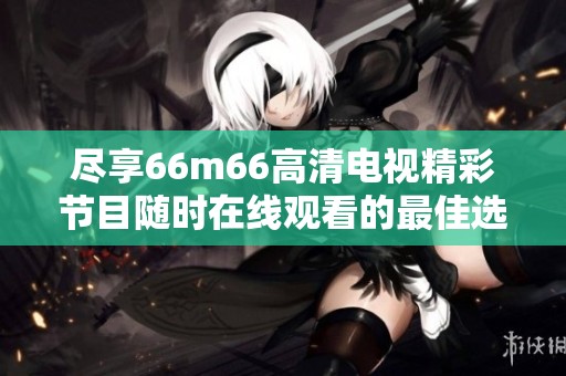 尽享66m66高清电视精彩节目随时在线观看的最佳选择