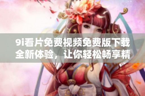 9i看片免费视频免费版下载全新体验，让你轻松畅享精彩内容