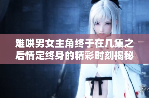 难哄男女主角终于在几集之后情定终身的精彩时刻揭秘