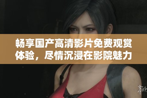 畅享国产高清影片免费观赏体验，尽情沉浸在影院魅力中
