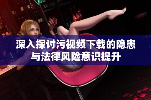 深入探讨污视频下载的隐患与法律风险意识提升