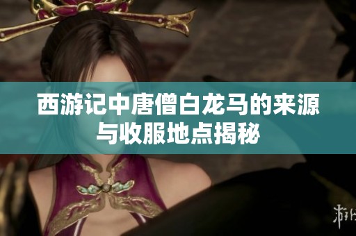 西游记中唐僧白龙马的来源与收服地点揭秘