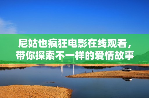 尼姑也疯狂电影在线观看，带你探索不一样的爱情故事与人生抉择