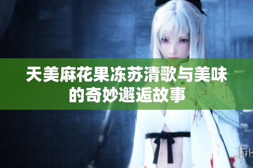 天美麻花果冻苏清歌与美味的奇妙邂逅故事