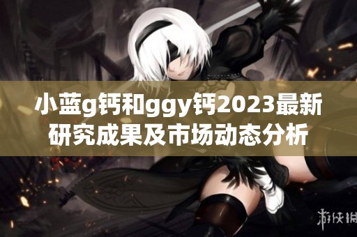 小蓝g钙和ggy钙2023最新研究成果及市场动态分析