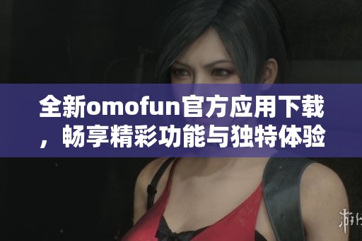 全新omofun官方应用下载，畅享精彩功能与独特体验
