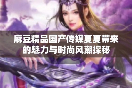 麻豆精品国产传媒夏夏带来的魅力与时尚风潮探秘