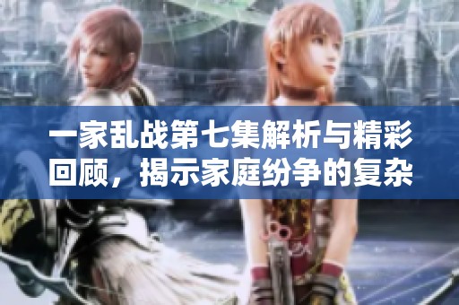 一家乱战第七集解析与精彩回顾，揭示家庭纷争的复杂情感与冲突