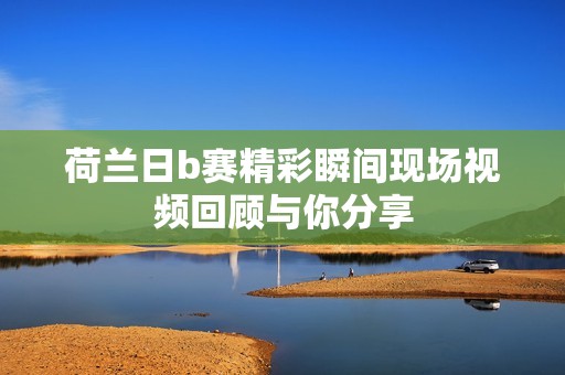 荷兰日b赛精彩瞬间现场视频回顾与你分享