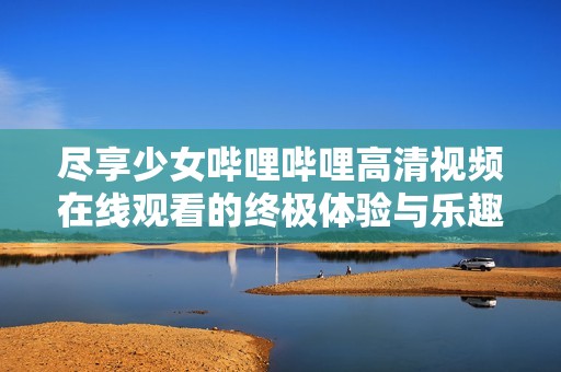 尽享少女哔哩哔哩高清视频在线观看的终极体验与乐趣