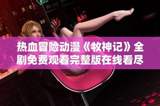 热血冒险动漫《牧神记》全剧免费观看完整版在线看尽在这里