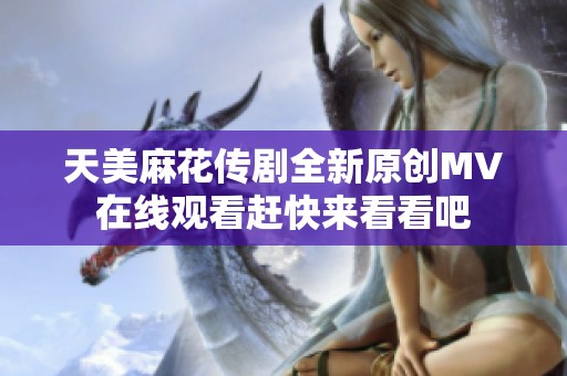 天美麻花传剧全新原创MV在线观看赶快来看看吧