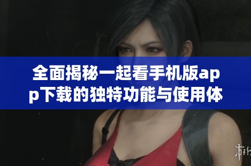 全面揭秘一起看手机版app下载的独特功能与使用体验