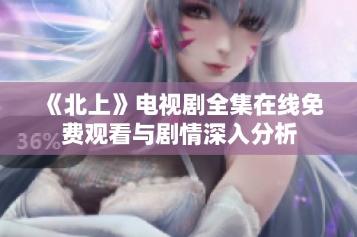 《北上》电视剧全集在线免费观看与剧情深入分析