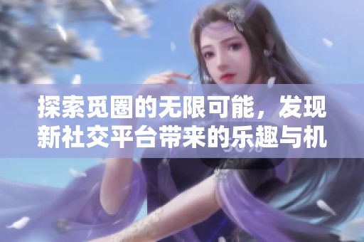 探索觅圈的无限可能，发现新社交平台带来的乐趣与机遇